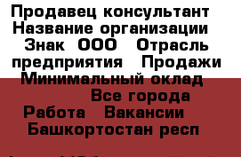 Продавец-консультант › Название организации ­ Знак, ООО › Отрасль предприятия ­ Продажи › Минимальный оклад ­ 15 000 - Все города Работа » Вакансии   . Башкортостан респ.